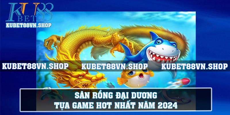 Săn Rồng Đại Dương - Tựa Game Hot Nhất Năm 2024